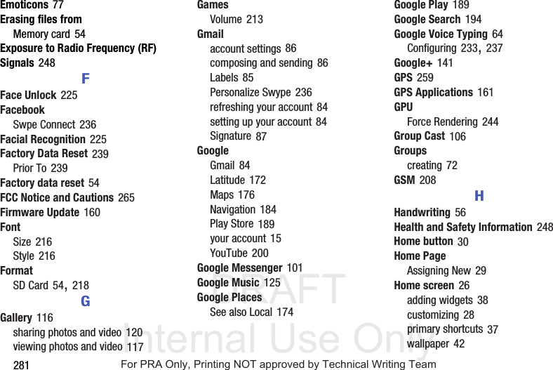 DRAFT Internal Use Only281Emoticons 77Erasing files fromMemory card 54Exposure to Radio Frequency (RF) Signals 248FFace Unlock 225FacebookSwpe Connect 236Facial Recognition 225Factory Data Reset 239Prior To 239Factory data reset 54FCC Notice and Cautions 265Firmware Update 160FontSize 216Style 216FormatSD Card 54, 218GGallery 116sharing photos and video 120viewing photos and video 117GamesVolume 213Gmailaccount settings 86composing and sending 86Labels 85Personalize Swype 236refreshing your account 84setting up your account 84Signature 87GoogleGmail 84Latitude 172Maps 176Navigation 184Play Store 189your account 15YouTube 200Google Messenger 101Google Music 125Google PlacesSee also Local 174Google Play 189Google Search 194Google Voice Typing 64Configuring 233, 237Google+ 141GPS 259GPS Applications 161GPUForce Rendering 244Group Cast 106Groupscreating 72GSM 208HHandwriting 56Health and Safety Information 248Home button 30Home PageAssigning New 29Home screen 26adding widgets 38customizing 28primary shortcuts 37wallpaper 42For PRA Only, Printing NOT approved by Technical Writing Team