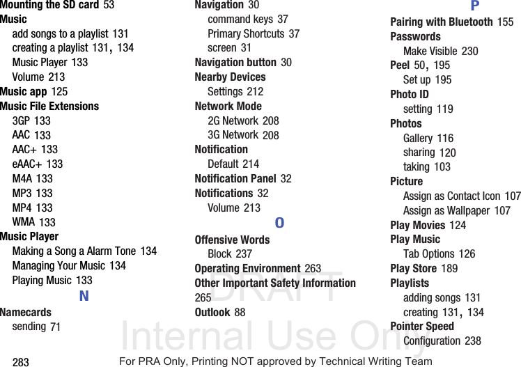DRAFT Internal Use Only283Mounting the SD card 53Musicadd songs to a playlist 131creating a playlist 131, 134Music Player 133Volume 213Music app 125Music File Extensions3GP 133AAC 133AAC+ 133eAAC+ 133M4A 133MP3 133MP4 133WMA 133Music PlayerMaking a Song a Alarm Tone 134Managing Your Music 134Playing Music 133NNamecardssending 71Navigation 30command keys 37Primary Shortcuts 37screen 31Navigation button 30Nearby DevicesSettings 212Network Mode2G Network 2083G Network 208NotificationDefault 214Notification Panel 32Notifications 32Volume 213OOffensive WordsBlock 237Operating Environment 263Other Important Safety Information 265Outlook 88PPairing with Bluetooth 155PasswordsMake Visible 230Peel 50, 195Set up 195Photo IDsetting 119PhotosGallery 116sharing 120taking 103PictureAssign as Contact Icon 107Assign as Wallpaper 107Play Movies 124Play MusicTab Options 126Play Store 189Playlistsadding songs 131creating 131, 134Pointer SpeedConfiguration 238For PRA Only, Printing NOT approved by Technical Writing Team