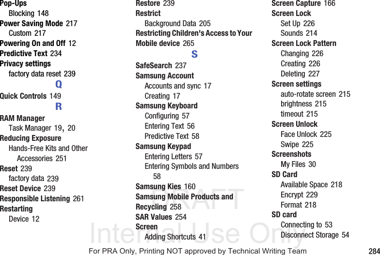 DRAFT Internal Use Only 284Pop-UpsBlocking 148Power Saving Mode 217Custom 217Powering On and Off 12Predictive Text 234Privacy settingsfactory data reset 239QQuick Controls 149RRAM ManagerTask Manager 19, 20Reducing ExposureHands-Free Kits and Other Accessories 251Reset 239factory data 239Reset Device 239Responsible Listening 261RestartingDevice 12Restore 239RestrictBackground Data 205Restricting Children's Access to Your Mobile device 265SSafeSearch 237Samsung AccountAccounts and sync 17Creating 17Samsung KeyboardConfiguring 57Entering Text 56Predictive Text 58Samsung KeypadEntering Letters 57Entering Symbols and Numbers 58Samsung Kies 160Samsung Mobile Products and Recycling 258SAR Values 254ScreenAdding Shortcuts 41Screen Capture 166Screen LockSet Up 226Sounds 214Screen Lock PatternChanging 226Creating 226Deleting 227Screen settingsauto-rotate screen 215brightness 215timeout 215Screen UnlockFace Unlock 225Swipe 225ScreenshotsMy Files 30SD CardAvailable Space 218Encrypt 229Format 218SD cardConnecting to 53Disconnect Storage 54For PRA Only, Printing NOT approved by Technical Writing Team