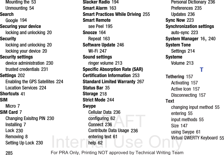 DRAFT Internal Use Only285Mounting the 53Unmounting 54SearchGoogle 194Securing your devicelocking and unlocking 20Securitylocking and unlocking 20locking your device 20Security settingsdevice administration 230trusted credentials 231Settings 202Enabling the GPS Satellites 224Location Services 224Shortcuts 41SIMMicro 7SIM Card 7Changing Exisitng PIN 230Installing 7Lock 230Removing 8Setting Up Lock 230Slacker Radio 194Smart Alarm 163Smart Practices While Driving 255Smart Remotesee Peel 195Snooze 164Repeat 163Software Update 246Wi-Fi 247Sound settingsringer volume 213Specific Absorption Rate (SAR) Certification Information 253Standard Limited Warranty 267Status Bar 35Storage 218Strict Mode 244SwypeCellular Data 236configuring 62Connect 236Contribute Data Usage 236entering text 61help 62Personal Dictionary 236Preferences 235Updates 236Sync Now 223Synchronization settingsauto-sync 223System Manager 16, 240System ToneSettings 214SystemeVolume 213TTethering 157Activating 157Active Icon 157Disconnecting 157Textchanging input method 55entering 55input methods 55Size 147using Swype 61Virtual QWERTY Keyboard 55For PRA Only, Printing NOT approved by Technical Writing Team