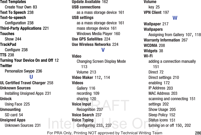 DRAFT Internal Use Only 286Text TemplatesCreate Your Own 83Text To Speech 238Text-to-speechConfiguration 238Third-Party Applications 221TouchesShow 244TrackPadConfigure 238TTS 238Turning Your Device On and Off 12TwitterPersonalize Swype 236UUL Certified Travel Charger 258Unknown SourcesInstalling Unsigned Apps 231UnlockUsing Face 225UnmountingSD card 54Unsigned AppsUnknown Sources 231Update Available 162USB connectionsas a mass storage device 161USB settingsas a mass storage device 161mass storage device 161Windows Media Player 160Use GPS Satellites 224Use Wireless Networks 224VVideoChanging Screen Display Mode 113Volume 213Video Maker 112, 114VideosGallery 116recording 109sharing 120Voice InputRecognition 237Voice Search 237Voice TypingConfiguring 233, 237Volumekey 25VPN Client 197WWallpaper 217WallpapersAssigning from Gallery 107, 118Warranty Information 267WCDMA 208Widgets 38Wi-Fiadding a connection manually 151Direct 72Direct settings 210enabling 172IP Address 203MAC Address 203scanning and connecting 151settings 202Show Usage 205Sleep Policy 152Status icons 151turning on or off 150, 202For PRA Only, Printing NOT approved by Technical Writing Team