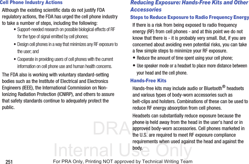 DRAFT Internal Use Only251Cell Phone Industry ActionsAlthough the existing scientific data do not justify FDA regulatory actions, the FDA has urged the cell phone industry to take a number of steps, including the following:•Support-needed research on possible biological effects of RF for the type of signal emitted by cell phones;•Design cell phones in a way that minimizes any RF exposure to the user; and•Cooperate in providing users of cell phones with the current information on cell phone use and human health concerns.The FDA also is working with voluntary standard-setting bodies such as the Institute of Electrical and Electronics Engineers (IEEE), the International Commission on Non-Ionizing Radiation Protection (ICNIRP), and others to assure that safety standards continue to adequately protect the public.Reducing Exposure: Hands-Free Kits and Other AccessoriesSteps to Reduce Exposure to Radio Frequency EnergyIf there is a risk from being exposed to radio frequency energy (RF) from cell phones - and at this point we do not know that there is - it is probably very small. But, if you are concerned about avoiding even potential risks, you can take a few simple steps to minimize your RF exposure.• Reduce the amount of time spent using your cell phone;• Use speaker mode or a headset to place more distance between your head and the cell phone.Hands-Free KitsHands-free kits may include audio or Bluetooth® headsets and various types of body-worn accessories such as belt-clips and holsters. Combinations of these can be used to reduce RF energy absorption from cell phones.Headsets can substantially reduce exposure because the phone is held away from the head in the user's hand or in approved body-worn accessories. Cell phones marketed in the U.S. are required to meet RF exposure compliance requirements when used against the head and against the body.For PRA Only, Printing NOT approved by Technical Writing Team