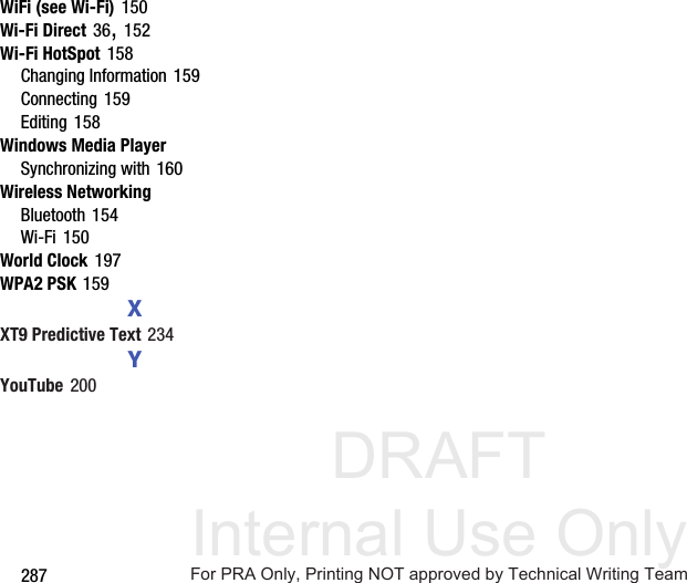 DRAFT Internal Use Only287WiFi (see Wi-Fi) 150Wi-Fi Direct 36, 152Wi-Fi HotSpot 158Changing Information 159Connecting 159Editing 158Windows Media PlayerSynchronizing with 160Wireless NetworkingBluetooth 154Wi-Fi 150World Clock 197WPA2 PSK 159XXT9 Predictive Text 234YYouTube 200For PRA Only, Printing NOT approved by Technical Writing Team