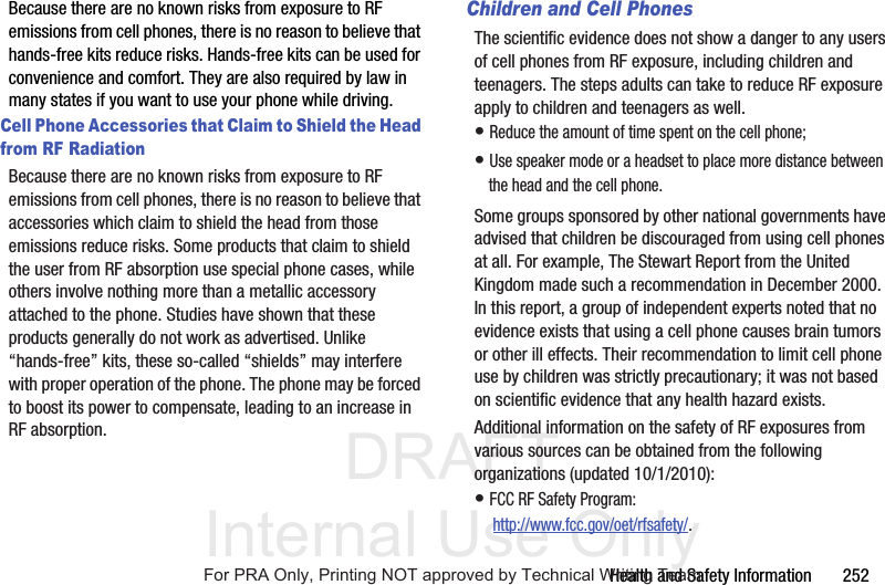 DRAFT Internal Use OnlyHealth and Safety Information 252Because there are no known risks from exposure to RF emissions from cell phones, there is no reason to believe that hands-free kits reduce risks. Hands-free kits can be used for convenience and comfort. They are also required by law in many states if you want to use your phone while driving.Cell Phone Accessories that Claim to Shield the Head from RF RadiationBecause there are no known risks from exposure to RF emissions from cell phones, there is no reason to believe that accessories which claim to shield the head from those emissions reduce risks. Some products that claim to shield the user from RF absorption use special phone cases, while others involve nothing more than a metallic accessory attached to the phone. Studies have shown that these products generally do not work as advertised. Unlike “hands-free” kits, these so-called “shields” may interfere with proper operation of the phone. The phone may be forced to boost its power to compensate, leading to an increase in RF absorption.Children and Cell PhonesThe scientific evidence does not show a danger to any users of cell phones from RF exposure, including children and teenagers. The steps adults can take to reduce RF exposure apply to children and teenagers as well.• Reduce the amount of time spent on the cell phone;• Use speaker mode or a headset to place more distance between the head and the cell phone.Some groups sponsored by other national governments have advised that children be discouraged from using cell phones at all. For example, The Stewart Report from the United Kingdom made such a recommendation in December 2000. In this report, a group of independent experts noted that no evidence exists that using a cell phone causes brain tumors or other ill effects. Their recommendation to limit cell phone use by children was strictly precautionary; it was not based on scientific evidence that any health hazard exists.Additional information on the safety of RF exposures from various sources can be obtained from the following organizations (updated 10/1/2010):• FCC RF Safety Program: http://www.fcc.gov/oet/rfsafety/.For PRA Only, Printing NOT approved by Technical Writing Team