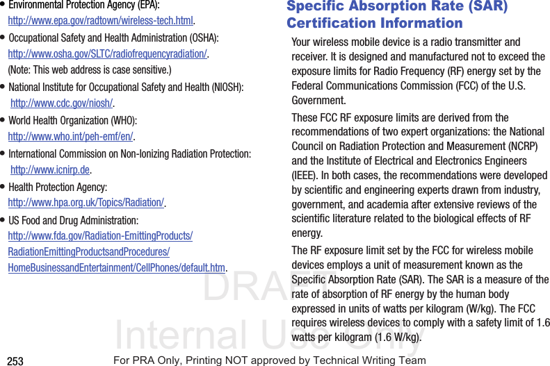 DRAFT Internal Use Only253• Environmental Protection Agency (EPA):http://www.epa.gov/radtown/wireless-tech.html.• Occupational Safety and Health Administration (OSHA): http://www.osha.gov/SLTC/radiofrequencyradiation/. (Note: This web address is case sensitive.)• National Institute for Occupational Safety and Health (NIOSH): http://www.cdc.gov/niosh/.• World Health Organization (WHO): http://www.who.int/peh-emf/en/.• International Commission on Non-Ionizing Radiation Protection: http://www.icnirp.de.• Health Protection Agency: http://www.hpa.org.uk/Topics/Radiation/.• US Food and Drug Administration: http://www.fda.gov/Radiation-EmittingProducts/RadiationEmittingProductsandProcedures/HomeBusinessandEntertainment/CellPhones/default.htm.Specific Absorption Rate (SAR) Certification InformationYour wireless mobile device is a radio transmitter and receiver. It is designed and manufactured not to exceed the exposure limits for Radio Frequency (RF) energy set by the Federal Communications Commission (FCC) of the U.S. Government.These FCC RF exposure limits are derived from the recommendations of two expert organizations: the National Council on Radiation Protection and Measurement (NCRP) and the Institute of Electrical and Electronics Engineers (IEEE). In both cases, the recommendations were developed by scientific and engineering experts drawn from industry, government, and academia after extensive reviews of the scientific literature related to the biological effects of RF energy.The RF exposure limit set by the FCC for wireless mobile devices employs a unit of measurement known as the Specific Absorption Rate (SAR). The SAR is a measure of the rate of absorption of RF energy by the human body expressed in units of watts per kilogram (W/kg). The FCC requires wireless devices to comply with a safety limit of 1.6 watts per kilogram (1.6 W/kg).For PRA Only, Printing NOT approved by Technical Writing Team