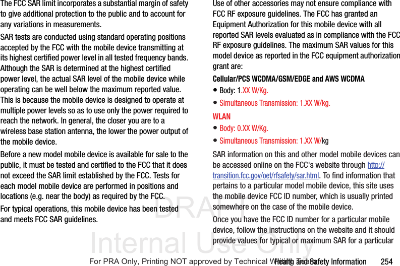 DRAFT Internal Use OnlyHealth and Safety Information 254The FCC SAR limit incorporates a substantial margin of safety to give additional protection to the public and to account for any variations in measurements.SAR tests are conducted using standard operating positions accepted by the FCC with the mobile device transmitting at its highest certified power level in all tested frequency bands. Although the SAR is determined at the highest certified power level, the actual SAR level of the mobile device while operating can be well below the maximum reported value. This is because the mobile device is designed to operate at multiple power levels so as to use only the power required to reach the network. In general, the closer you are to a wireless base station antenna, the lower the power output of the mobile device.Before a new model mobile device is available for sale to the public, it must be tested and certified to the FCC that it does not exceed the SAR limit established by the FCC. Tests for each model mobile device are performed in positions and locations (e.g. near the body) as required by the FCC.For typical operations, this mobile device has been tested and meets FCC SAR guidelines.Use of other accessories may not ensure compliance with FCC RF exposure guidelines. The FCC has granted an Equipment Authorization for this mobile device with all reported SAR levels evaluated as in compliance with the FCC RF exposure guidelines. The maximum SAR values for this model device as reported in the FCC equipment authorization grant are:Cellular/PCS WCDMA/GSM/EDGE and AWS WCDMA• Body: 1.XX W/Kg.• Simultaneous Transmission: 1.XX W/kg. WLAN• Body: 0.XX W/Kg.• Simultaneous Transmission: 1.XX W/kg SAR information on this and other model mobile devices can be accessed online on the FCC's website through http://transition.fcc.gov/oet/rfsafety/sar.html. To find information that pertains to a particular model mobile device, this site uses the mobile device FCC ID number, which is usually printed somewhere on the case of the mobile device. Once you have the FCC ID number for a particular mobile device, follow the instructions on the website and it should provide values for typical or maximum SAR for a particular For PRA Only, Printing NOT approved by Technical Writing Team
