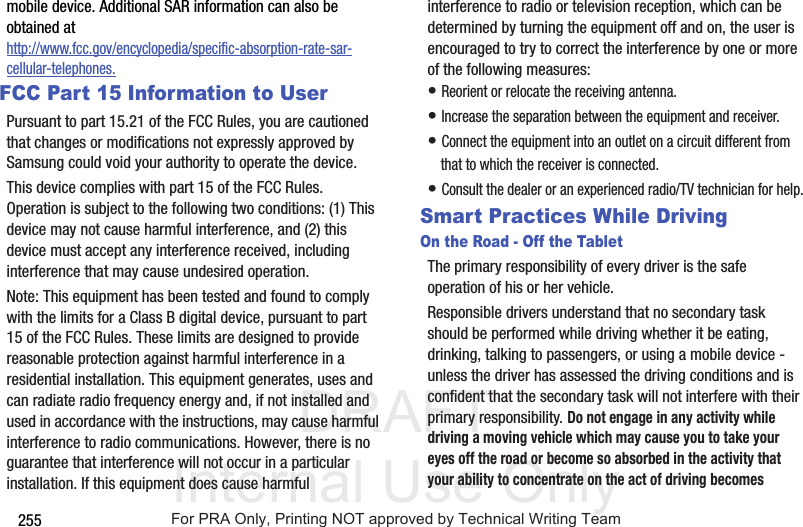 DRAFT Internal Use Only255mobile device. Additional SAR information can also be obtained at http://www.fcc.gov/encyclopedia/specific-absorption-rate-sar-cellular-telephones.FCC Part 15 Information to UserPursuant to part 15.21 of the FCC Rules, you are cautioned that changes or modifications not expressly approved by Samsung could void your authority to operate the device.This device complies with part 15 of the FCC Rules. Operation is subject to the following two conditions: (1) This device may not cause harmful interference, and (2) this device must accept any interference received, including interference that may cause undesired operation.Note: This equipment has been tested and found to comply with the limits for a Class B digital device, pursuant to part 15 of the FCC Rules. These limits are designed to provide reasonable protection against harmful interference in a residential installation. This equipment generates, uses and can radiate radio frequency energy and, if not installed and used in accordance with the instructions, may cause harmful interference to radio communications. However, there is no guarantee that interference will not occur in a particular installation. If this equipment does cause harmful interference to radio or television reception, which can be determined by turning the equipment off and on, the user is encouraged to try to correct the interference by one or more of the following measures:• Reorient or relocate the receiving antenna.• Increase the separation between the equipment and receiver.• Connect the equipment into an outlet on a circuit different from that to which the receiver is connected.• Consult the dealer or an experienced radio/TV technician for help.Smart Practices While DrivingOn the Road - Off the TabletThe primary responsibility of every driver is the safe operation of his or her vehicle.Responsible drivers understand that no secondary task should be performed while driving whether it be eating, drinking, talking to passengers, or using a mobile device - unless the driver has assessed the driving conditions and is confident that the secondary task will not interfere with their primary responsibility. Do not engage in any activity while driving a moving vehicle which may cause you to take your eyes off the road or become so absorbed in the activity that your ability to concentrate on the act of driving becomes For PRA Only, Printing NOT approved by Technical Writing Team