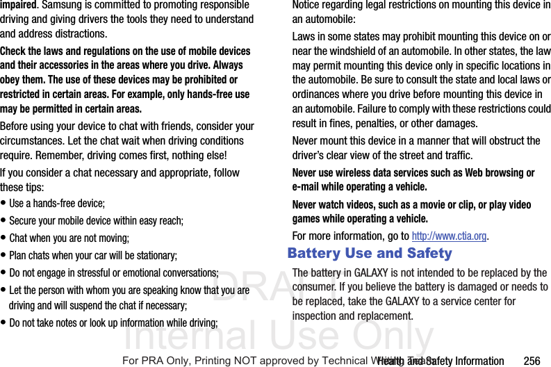 DRAFT Internal Use OnlyHealth and Safety Information 256impaired. Samsung is committed to promoting responsible driving and giving drivers the tools they need to understand and address distractions.Check the laws and regulations on the use of mobile devices and their accessories in the areas where you drive. Always obey them. The use of these devices may be prohibited or restricted in certain areas. For example, only hands-free use may be permitted in certain areas.Before using your device to chat with friends, consider your circumstances. Let the chat wait when driving conditions require. Remember, driving comes first, nothing else!If you consider a chat necessary and appropriate, follow these tips:• Use a hands-free device;• Secure your mobile device within easy reach;• Chat when you are not moving;• Plan chats when your car will be stationary;• Do not engage in stressful or emotional conversations;• Let the person with whom you are speaking know that you are driving and will suspend the chat if necessary;• Do not take notes or look up information while driving;Notice regarding legal restrictions on mounting this device in an automobile:Laws in some states may prohibit mounting this device on or near the windshield of an automobile. In other states, the law may permit mounting this device only in specific locations in the automobile. Be sure to consult the state and local laws or ordinances where you drive before mounting this device in an automobile. Failure to comply with these restrictions could result in fines, penalties, or other damages.Never mount this device in a manner that will obstruct the driver’s clear view of the street and traffic.Never use wireless data services such as Web browsing or e-mail while operating a vehicle.Never watch videos, such as a movie or clip, or play video games while operating a vehicle.For more information, go to http://www.ctia.org.Battery Use and SafetyThe battery in GALAXY is not intended to be replaced by the consumer. If you believe the battery is damaged or needs to be replaced, take the GALAXY to a service center for inspection and replacement.For PRA Only, Printing NOT approved by Technical Writing Team