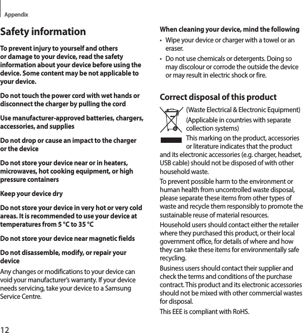 12AppendixSafety informationTo prevent injury to yourself and others or damage to your device, read the safety information about your device before using the device. Some content may be not applicable to your device.Do not touch the power cord with wet hands or disconnect the charger by pulling the cordUse manufacturer-approved batteries, chargers, accessories, and suppliesDo not drop or cause an impact to the charger or the deviceDo not store your device near or in heaters, microwaves, hot cooking equipment, or high pressure containersKeep your device dryDo not store your device in very hot or very cold areas. It is recommended to use your device at temperatures from 5 °C to 35 °CDo not store your device near magnetic fieldsDo not disassemble, modify, or repair your deviceAny changes or modifications to your device can void your manufacturer’s warranty. If your device needs servicing, take your device to a Samsung Service Centre.When cleaning your device, mind the following• Wipe your device or charger with a towel or an eraser.• Do not use chemicals or detergents. Doing so may discolour or corrode the outside the device or may result in electric shock or fire.Correct disposal of this product(Waste Electrical &amp; Electronic Equipment)(Applicable in countries with separate collection systems)This marking on the product, accessories or literature indicates that the product and its electronic accessories (e.g. charger, headset, USB cable) should not be disposed of with other household waste.To prevent possible harm to the environment or human health from uncontrolled waste disposal, please separate these items from other types of waste and recycle them responsibly to promote the sustainable reuse of material resources.Household users should contact either the retailer where they purchased this product, or their local government office, for details of where and how they can take these items for environmentally safe recycling.Business users should contact their supplier and check the terms and conditions of the purchase contract. This product and its electronic accessories should not be mixed with other commercial wastes for disposal.This EEE is compliant with RoHS.