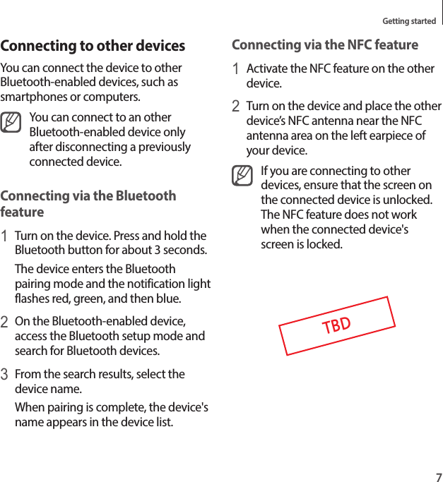 7Getting startedConnecting via the NFC feature1 Activate the NFC feature on the other device.2 Turn on the device and place the other device’s NFC antenna near the NFC antenna area on the left earpiece of your device.If you are connecting to other devices, ensure that the screen on the connected device is unlocked. The NFC feature does not work when the connected device&apos;s screen is locked.TBDConnecting to other devicesYou can connect the device to other Bluetooth-enabled devices, such as smartphones or computers.You can connect to an other Bluetooth-enabled device only after disconnecting a previously connected device.Connecting via the Bluetooth feature1 Turn on the device. Press and hold the Bluetooth button for about 3 seconds.The device enters the Bluetooth pairing mode and the notification light flashes red, green, and then blue.2 On the Bluetooth-enabled device, access the Bluetooth setup mode and search for Bluetooth devices.3 From the search results, select the device name.When pairing is complete, the device&apos;s name appears in the device list.