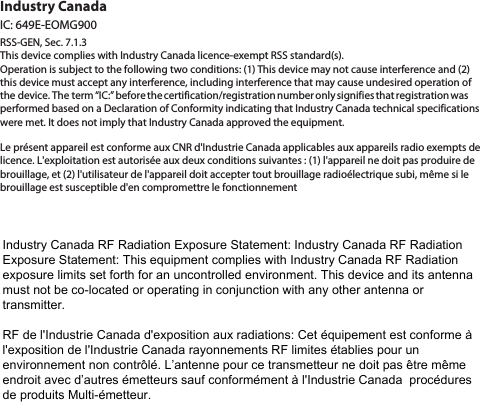 Industry CanadaIC: 649E-EOMG900RSS-GEN, Sec. 7.1.3This device complies with Industry Canada licence-exempt RSS standard(s). Operation is subject to the following two conditions: (1) This device may not cause interference and (2) this device must accept any interference, including interference that may cause undesired operation of the device. The term “IC:” before the certification/registration number only signifies that registration was performed based on a Declaration of Conformity indicating that Industry Canada technical specifications were met. It does not imply that Industry Canada approved the equipment.Le présent appareil est conforme aux CNR d&apos;Industrie Canada applicables aux appareils radio exempts de licence. L&apos;exploitation est autorisée aux deux conditions suivantes : (1) l&apos;appareil ne doit pas produire de brouillage, et (2) l&apos;utilisateur de l&apos;appareil doit accepter tout brouillage radioélectrique subi, même si le brouillage est susceptible d&apos;en compromettre le fonctionnementIndustry Canada RF Radiation Exposure Statement: Industry Canada RF Radiation Exposure Statement: This equipment complies with Industry Canada RF Radiation exposure limits set forth for an uncontrolled environment. This device and its antenna must not be co-located or operating in conjunction with any other antenna or transmitter.RF de l&apos;Industrie Canada d&apos;exposition aux radiations: Cet équipement est conforme à l&apos;exposition de l&apos;Industrie Canada rayonnements RF limites établies pour un environnement non contrôlé. L’antenne pour ce transmetteur ne doit pas être même endroit avec d’autres émetteurs sauf conformément à l&apos;Industrie Canada  procédures de produits Multi-émetteur.  