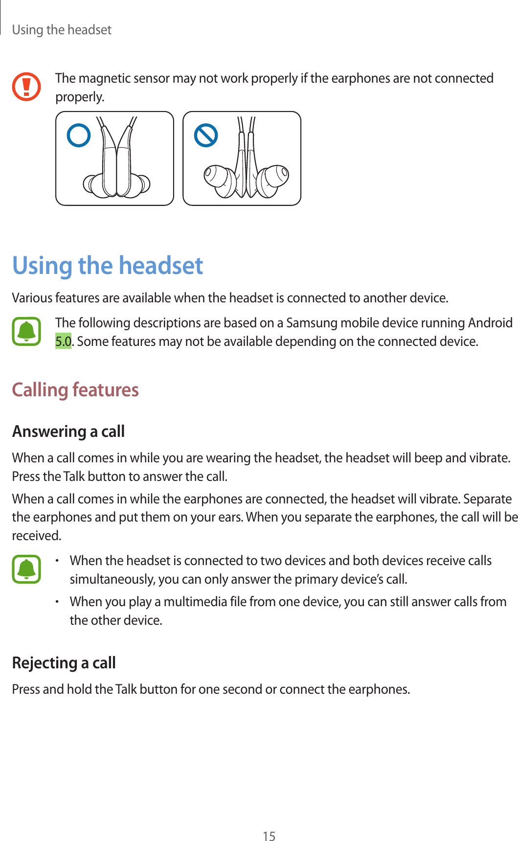 Using the headset15The magnetic sensor may not work properly if the earphones are not connected properly.Using the headsetVarious features are available when the headset is connected to another device.The following descriptions are based on a Samsung mobile device running Android 5.0. Some features may not be available depending on the connected device.Calling featuresAnswering a callWhen a call comes in while you are wearing the headset, the headset will beep and vibrate. Press the Talk button to answer the call.When a call comes in while the earphones are connected, the headset will vibrate. Separate the earphones and put them on your ears. When you separate the earphones, the call will be received.•When the headset is connected to two devices and both devices receive calls simultaneously, you can only answer the primary device’s call.•When you play a multimedia file from one device, you can still answer calls from the other device.Rejecting a callPress and hold the Talk button for one second or connect the earphones.