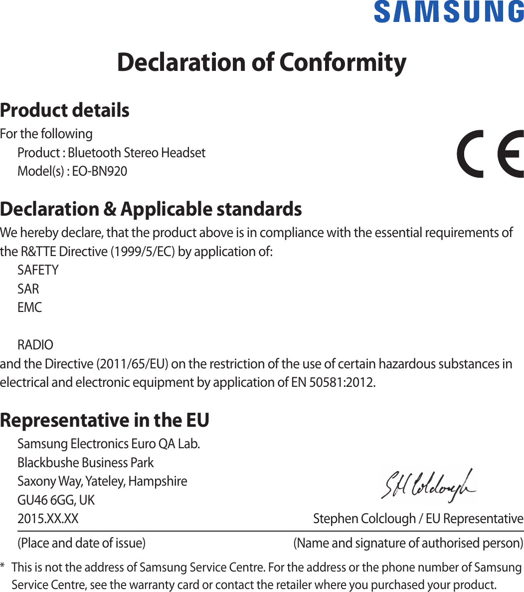 Declaration of ConformityProduct detailsFor the followingProduct : Bluetooth Stereo HeadsetModel(s) : EO-BN920Declaration &amp; Applicable standardsWe hereby declare, that the product above is in compliance with the essential requirements of the R&amp;TTE Directive (1999/5/EC) by application of:SAFETY SAR EMC    RADIO and the Directive (2011/65/EU) on the restriction of the use of certain hazardous substances in electrical and electronic equipment by application of EN 50581:2012.Representative in the EUSamsung Electronics Euro QA Lab. Blackbushe Business Park Saxony Way, Yateley, Hampshire GU46 6GG, UK2015.XX.XX  Stephen Colclough / EU Representative(Place and date of issue)  (Name and signature of authorised person)*  This is not the address of Samsung Service Centre. For the address or the phone number of Samsung Service Centre, see the warranty card or contact the retailer where you purchased your product.