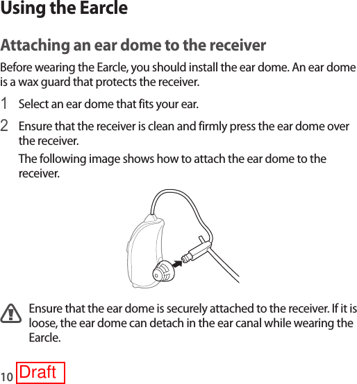 10Using the EarcleAttaching an ear dome to the receiverBefore wearing the Earcle, you should install the ear dome. An ear dome is a wax guard that protects the receiver.1 Select an ear dome that fits your ear.2 Ensure that the receiver is clean and firmly press the ear dome over the receiver.The following image shows how to attach the ear dome to the receiver.Ensure that the ear dome is securely attached to the receiver. If it is loose, the ear dome can detach in the ear canal while wearing the Earcle.Draft