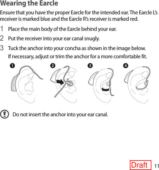 11Wearing the EarcleEnsure that you have the proper Earcle for the intended ear. The Earcle L’s receiver is marked blue and the Earcle R’s receiver is marked red.1 Place the main body of the Earcle behind your ear.2 Put the receiver into your ear canal snugly.3 Tuck the anchor into your concha as shown in the image below.If necessary, adjust or trim the anchor for a more comfortable fit.Do not insert the anchor into your ear canal.Draft
