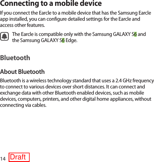 14Connecting to a mobile deviceIf you connect the Earcle to a mobile device that has the Samsung Earcle app installed, you can configure detailed settings for the Earcle and access other features.The Earcle is compatible only with the Samsung GALAXY S6 and the Samsung GALAXY S6 Edge.BluetoothAbout BluetoothBluetooth is a wireless technology standard that uses a 2.4 GHz frequency to connect to various devices over short distances. It can connect and exchange data with other Bluetooth enabled devices, such as mobile devices, computers, printers, and other digital home appliances, without connecting via cables.Draft