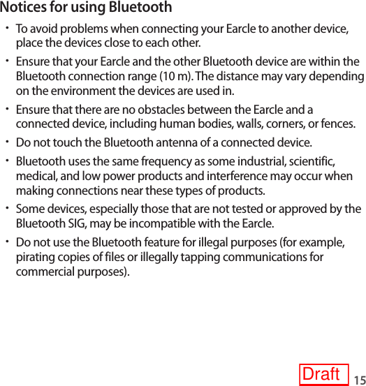 15Notices for using Bluetooth•To avoid problems when connecting your Earcle to another device, place the devices close to each other.•Ensure that your Earcle and the other Bluetooth device are within the Bluetooth connection range (10 m). The distance may vary depending on the environment the devices are used in.•Ensure that there are no obstacles between the Earcle and a connected device, including human bodies, walls, corners, or fences.•Do not touch the Bluetooth antenna of a connected device.•Bluetooth uses the same frequency as some industrial, scientific, medical, and low power products and interference may occur when making connections near these types of products.•Some devices, especially those that are not tested or approved by the Bluetooth SIG, may be incompatible with the Earcle.•Do not use the Bluetooth feature for illegal purposes (for example, pirating copies of files or illegally tapping communications for commercial purposes).Draft