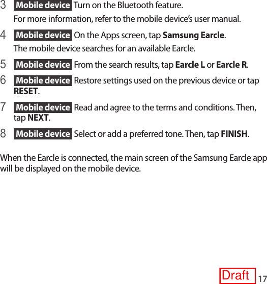 173  Mobile device  Turn on the Bluetooth feature.For more information, refer to the mobile device’s user manual.4  Mobile device  On the Apps screen, tap Samsung Earcle.The mobile device searches for an available Earcle.5  Mobile device  From the search results, tap Earcle L or Earcle R.6  Mobile device  Restore settings used on the previous device or tap RESET.7  Mobile device  Read and agree to the terms and conditions. Then, tap NEXT.8  Mobile device  Select or add a preferred tone. Then, tap FINISH.When the Earcle is connected, the main screen of the Samsung Earcle app will be displayed on the mobile device.Draft