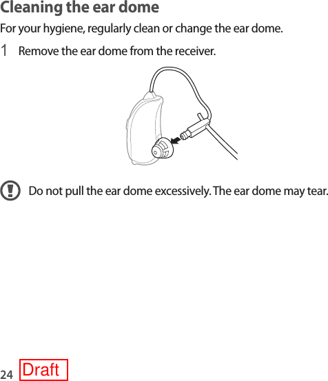 24Cleaning the ear dome For your hygiene, regularly clean or change the ear dome.1 Remove the ear dome from the receiver.Do not pull the ear dome excessively. The ear dome may tear. Draft