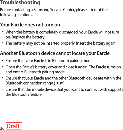 26TroubleshootingBefore contacting a Samsung Service Center, please attempt the following solutions.Your Earcle does not turn on•When the battery is completely discharged, your Earcle will not turn on. Replace the battery.•The battery may not be inserted properly. Insert the battery again.Another Bluetooth device cannot locate your Earcle•Ensure that your Earcle is in Bluetooth pairing mode.•Open the Earcle’s battery cover and close it again. The Earcle turns on and enters Bluetooth pairing mode.•Ensure that your Earcle and the other Bluetooth device are within the Bluetooth connection range (10 m).•Ensure that the mobile device that you want to connect with supports the Bluetooth feature.Draft