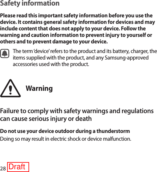 28Safety informationPlease read this important safety information before you use the device. It contains general safety information for devices and may include content that does not apply to your device. Follow the warning and caution information to prevent injury to yourself or others and to prevent damage to your device.The term ‘device’ refers to the product and its battery, charger, the items supplied with the product, and any Samsung-approved accessories used with the product.WarningFailure to comply with safety warnings and regulations can cause serious injury or deathDo not use your device outdoor during a thunderstormDoing so may result in electric shock or device malfunction.Draft