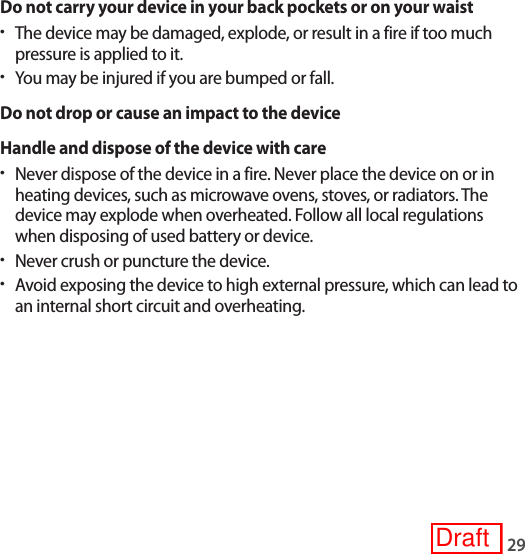 29Do not carry your device in your back pockets or on your waist•The device may be damaged, explode, or result in a fire if too much pressure is applied to it.•You may be injured if you are bumped or fall.Do not drop or cause an impact to the deviceHandle and dispose of the device with care•Never dispose of the device in a fire. Never place the device on or in heating devices, such as microwave ovens, stoves, or radiators. The device may explode when overheated. Follow all local regulations when disposing of used battery or device.•Never crush or puncture the device.•Avoid exposing the device to high external pressure, which can lead to an internal short circuit and overheating.Draft