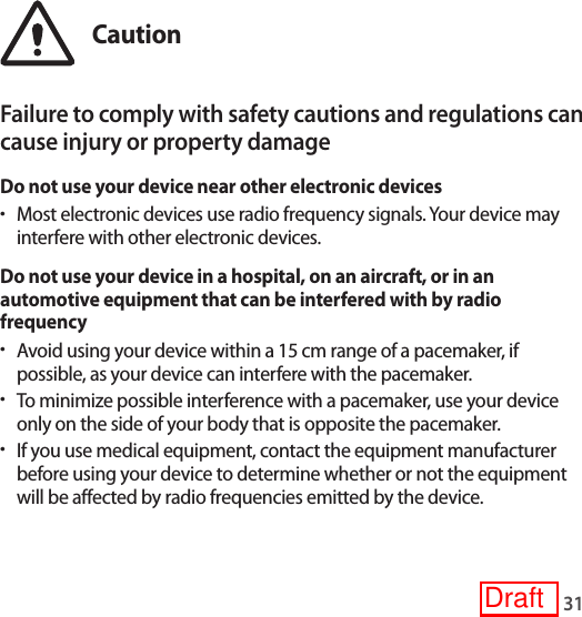 31CautionFailure to comply with safety cautions and regulations can cause injury or property damageDo not use your device near other electronic devices•Most electronic devices use radio frequency signals. Your device may interfere with other electronic devices.Do not use your device in a hospital, on an aircraft, or in an automotive equipment that can be interfered with by radio frequency•Avoid using your device within a 15 cm range of a pacemaker, if possible, as your device can interfere with the pacemaker.•To minimize possible interference with a pacemaker, use your device only on the side of your body that is opposite the pacemaker.•If you use medical equipment, contact the equipment manufacturer before using your device to determine whether or not the equipment will be affected by radio frequencies emitted by the device.Draft