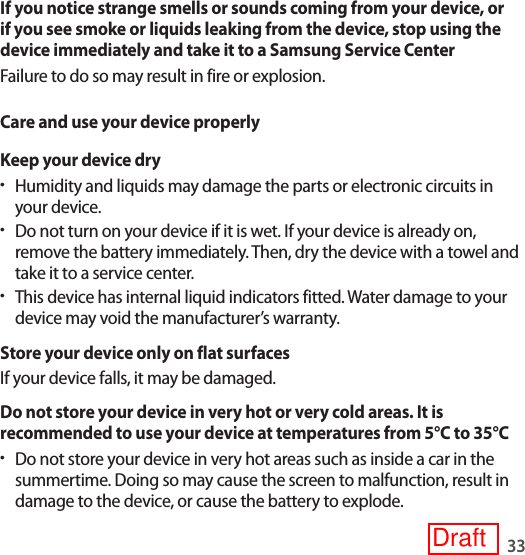 33If you notice strange smells or sounds coming from your device, or if you see smoke or liquids leaking from the device, stop using the device immediately and take it to a Samsung Service CenterFailure to do so may result in fire or explosion.Care and use your device properlyKeep your device dry•Humidity and liquids may damage the parts or electronic circuits in your device.•Do not turn on your device if it is wet. If your device is already on, remove the battery immediately. Then, dry the device with a towel and take it to a service center.•This device has internal liquid indicators fitted. Water damage to your device may void the manufacturer’s warranty.Store your device only on flat surfacesIf your device falls, it may be damaged.Do not store your device in very hot or very cold areas. It is recommended to use your device at temperatures from 5°C to 35°C•Do not store your device in very hot areas such as inside a car in the summertime. Doing so may cause the screen to malfunction, result in damage to the device, or cause the battery to explode.Draft