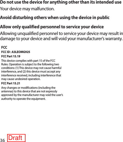 36Do not use the device for anything other than its intended useYour device may malfunction.Avoid disturbing others when using the device in publicAllow only qualified personnel to service your deviceAllowing unqualified personnel to service your device may result in damage to your device and will void your manufacturer’s warranty.FCCFCC ID : A3LEOMG925FCC Part 15.19This device complies with part 15 of the FCC Rules. Operation is subject to the following two conditions: (1) This device may not cause harmful interference, and (2) this device must accept any interference received, including interference that may cause undesired operation.FCC Part 15.21Any changes or modifications (including the antennas) to this device that are not expressly approved by the manufacturer may void the user’s authority to operate the equipment.Draft
