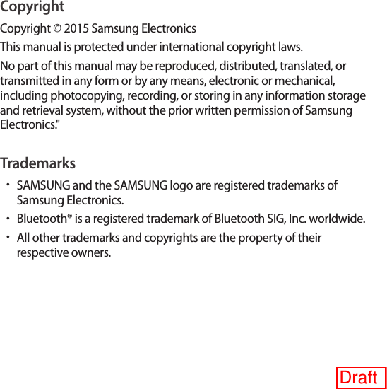 CopyrightCopyright © 2015 Samsung ElectronicsThis manual is protected under international copyright laws.No part of this manual may be reproduced, distributed, translated, or transmitted in any form or by any means, electronic or mechanical, including photocopying, recording, or storing in any information storage and retrieval system, without the prior written permission of Samsung Electronics.&quot;Trademarks•SAMSUNG and the SAMSUNG logo are registered trademarks of Samsung Electronics.•Bluetooth® is a registered trademark of Bluetooth SIG, Inc. worldwide.•All other trademarks and copyrights are the property of their respective owners.Draft