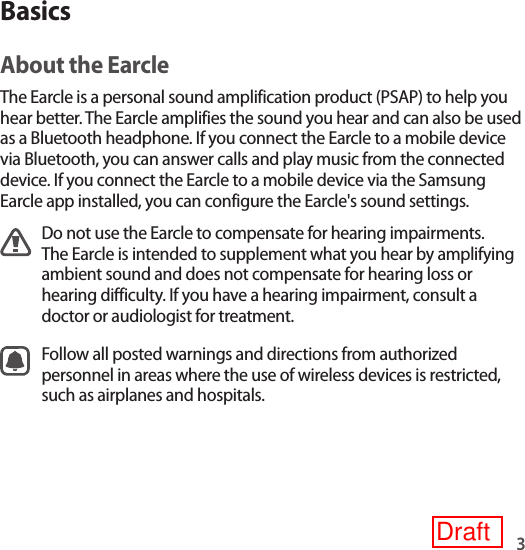 3BasicsAbout the EarcleThe Earcle is a personal sound amplification product (PSAP) to help you hear better. The Earcle amplifies the sound you hear and can also be used as a Bluetooth headphone. If you connect the Earcle to a mobile device via Bluetooth, you can answer calls and play music from the connected device. If you connect the Earcle to a mobile device via the Samsung Earcle app installed, you can configure the Earcle&apos;s sound settings.Do not use the Earcle to compensate for hearing impairments. The Earcle is intended to supplement what you hear by amplifying ambient sound and does not compensate for hearing loss or hearing difficulty. If you have a hearing impairment, consult a doctor or audiologist for treatment.Follow all posted warnings and directions from authorized personnel in areas where the use of wireless devices is restricted, such as airplanes and hospitals.Draft