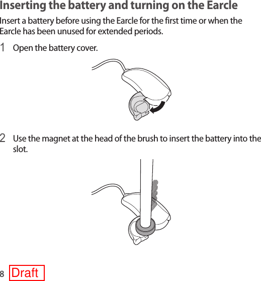8Inserting the battery and turning on the Earcle Insert a battery before using the Earcle for the first time or when the Earcle has been unused for extended periods.1 Open the battery cover.2 Use the magnet at the head of the brush to insert the battery into the slot.Draft