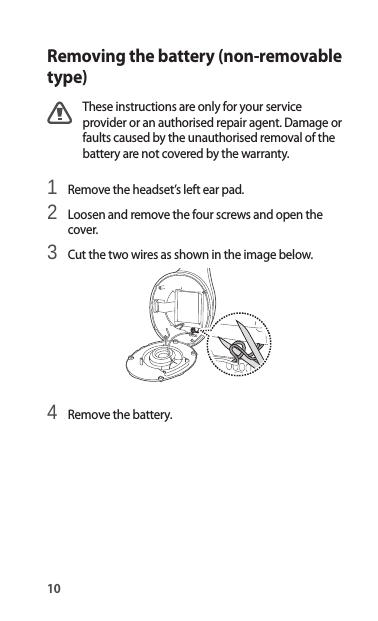 10Removing the battery (non-removable type)These instructions are only for your service provider or an authorised repair agent. Damage or faults caused by the unauthorised removal of the battery are not covered by the warranty.1 Remove the headset’s left ear pad.2 Loosen and remove the four screws and open thecover.3 Cut the two wires as shown in the image below.4 Remove the battery.