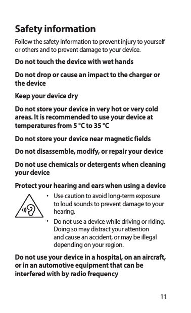 11Safety informationFollow the safety information to prevent injury to yourself or others and to prevent damage to your device.Do not touch the device with wet handsDo not drop or cause an impact to the charger or the deviceKeep your device dryDo not store your device in very hot or very cold areas. It is recommended to use your device at temperatures from 5 °C to 35 °CDo not store your device near magnetic fieldsDo not disassemble, modify, or repair your deviceDo not use chemicals or detergents when cleaning your deviceProtect your hearing and ears when using a device•  Use caution to avoid long-term exposureto loud sounds to prevent damage to your hearing.•  Do not use a device while driving or riding.Doing so may distract your attention and cause an accident, or may be illegal depending on your region.Do not use your device in a hospital, on an aircraft, or in an automotive equipment that can be interfered with by radio frequency