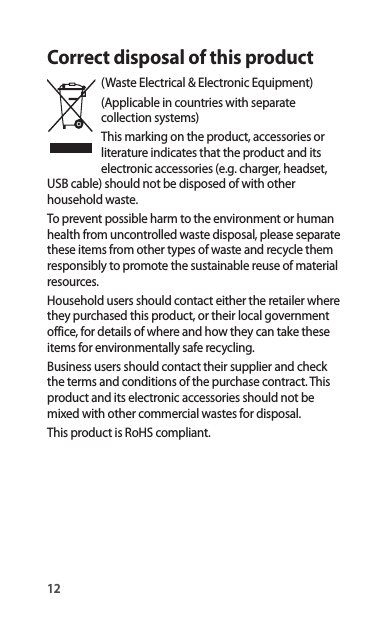 12Correct disposal of this product(Waste Electrical &amp; Electronic Equipment)(Applicable in countries with separate collection systems)This marking on the product, accessories or literature indicates that the product and its electronic accessories (e.g. charger, headset, USB cable) should not be disposed of with other household waste.To prevent possible harm to the environment or human health from uncontrolled waste disposal, please separate these items from other types of waste and recycle them responsibly to promote the sustainable reuse of material resources.Household users should contact either the retailer where they purchased this product, or their local government office, for details of where and how they can take these items for environmentally safe recycling.Business users should contact their supplier and check the terms and conditions of the purchase contract. This product and its electronic accessories should not be mixed with other commercial wastes for disposal.This product is RoHS compliant.