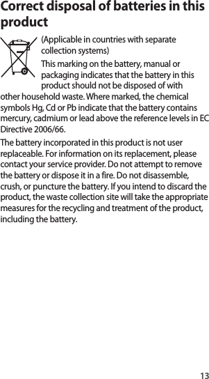 13Correct disposal of batteries in this product(Applicable in countries with separate collection systems)This marking on the battery, manual or packaging indicates that the battery in this product should not be disposed of with other household waste. Where marked, the chemical symbols Hg, Cd or Pb indicate that the battery contains mercury, cadmium or lead above the reference levels in EC Directive 2006/66.The battery incorporated in this product is not user replaceable. For information on its replacement, please contact your service provider. Do not attempt to remove the battery or dispose it in a fire. Do not disassemble, crush, or puncture the battery. If you intend to discard the product, the waste collection site will take the appropriate measures for the recycling and treatment of the product, including the battery.