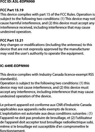 FCC ID: A3L-EOPN900FCC Part 15.19This device complies with part 15 of the FCC Rules. Operation is subject to the following two conditions: (1) This device may not cause harmful interference, and (2) this device must accept any interference received, including interference that may cause undesired operation.FCC Part 15.21Any changes or modifications (including the antennas) to this device that are not expressly approved by the manufacturer may void the user&apos;s authority to operate the equipment.IC: 649E-EOPN900This device complies with Industry Canada licence-exempt RSS standard(s).Operation is subject to the following two conditions: (1) this device may not cause interference, and (2) this device must accept any interference, including interference that may cause undesired operation of the device.Le présent appareil est conforme aux CNR d&apos;Industrie Canada applicables aux appareils radio exempts de licence. L&apos;exploitation est autorisée aux deux conditions suivantes : (1) l&apos;appareil ne doit pas produire de brouillage, et (2) l&apos;utilisateur de l&apos;appareil doit accepter tout brouillage radioélectrique subi, même si le brouillage est susceptible d&apos;en compromettre le fonctionnement.