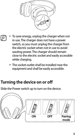 5•To save energy, unplug the charger when not in use. The charger does not have a power switch, so you must unplug the charger from the electric socket when not in use to avoid wasting power. The charger should remain close to the electric socket and easily accessible while charging.•The socket-outlet shall be installed near the equipment and shall be easily accessible.Turning the device on or offSlide the Power switch up to turn on the device.ON OFF Pairing mode