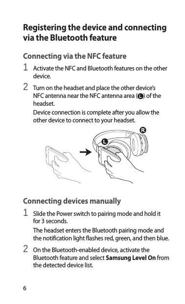 6Registering the device and connecting via the Bluetooth featureConnecting via the NFC feature1 Activate the NFC and Bluetooth features on the other device.2 Turn on the headset and place the other device’s NFC antenna near the NFC antenna area ( ) of the headset.Device connection is complete after you allow the other device to connect to your headset.Connecting devices manually1 Slide the Power switch to pairing mode and hold it for 3 seconds.The headset enters the Bluetooth pairing mode and the notification light flashes red, green, and then blue.2 On the Bluetooth-enabled device, activate the Bluetooth feature and select Samsung Level On from the detected device list.