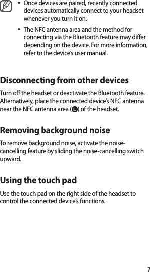 7•Once devices are paired, recently connected devices automatically connect to your headset whenever you turn it on.•The NFC antenna area and the method for connecting via the Bluetooth feature may differ depending on the device. For more information, refer to the device’s user manual.Disconnecting from other devicesTurn off the headset or deactivate the Bluetooth feature. Alternatively, place the connected device’s NFC antenna near the NFC antenna area ( ) of the headset.Removing background noiseTo remove background noise, activate the noise-cancelling feature by sliding the noise-cancelling switch upward.Using the touch padUse the touch pad on the right side of the headset to control the connected device’s functions.