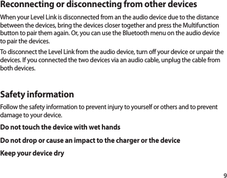 9Reconnecting or disconnecting from other devicesWhen your Level Link is disconnected from an the audio device due to the distance between the devices, bring the devices closer together and press the Multifunction button to pair them again. Or, you can use the Bluetooth menu on the audio device to pair the devices.To disconnect the Level Link from the audio device, turn off your device or unpair the devices. If you connected the two devices via an audio cable, unplug the cable from both devices.Safety informationFollow the safety information to prevent injury to yourself or others and to prevent damage to your device.Do not touch the device with wet handsDo not drop or cause an impact to the charger or the deviceKeep your device dry