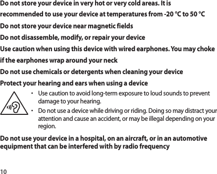 10Do not store your device in very hot or very cold areas. It is recommended to use your device at temperatures from -20 °C to 50 °CDo not store your device near magnetic fieldsDo not disassemble, modify, or repair your deviceUse caution when using this device with wired earphones. You may choke if the earphones wrap around your neckDo not use chemicals or detergents when cleaning your deviceProtect your hearing and ears when using a device•  Use caution to avoid long-term exposure to loud sounds to preventdamage to your hearing.•  Do not use a device while driving or riding. Doing so may distract yourattention and cause an accident, or may be illegal depending on your region.Do not use your device in a hospital, on an aircraft, or in an automotive equipment that can be interfered with by radio frequency