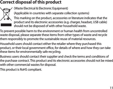 11Correct disposal of this product(Waste Electrical &amp; Electronic Equipment)(Applicable in countries with separate collection systems)This marking on the product, accessories or literature indicates that the product and its electronic accessories (e.g. charger, headset, USB cable) should not be disposed of with other household waste.To prevent possible harm to the environment or human health from uncontrolled waste disposal, please separate these items from other types of waste and recycle them responsibly to promote the sustainable reuse of material resources.Household users should contact either the retailer where they purchased this product, or their local government office, for details of where and how they can take these items for environmentally safe recycling.Business users should contact their supplier and check the terms and conditions of the purchase contract. This product and its electronic accessories should not be mixed with other commercial wastes for disposal.This product is RoHS compliant.