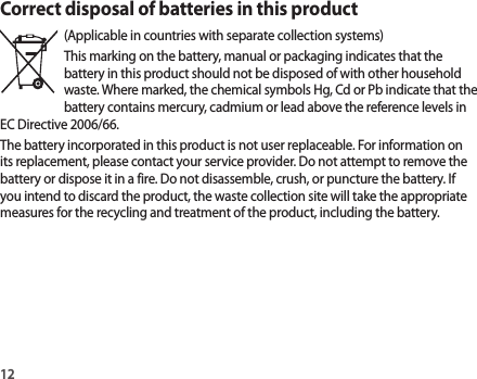 12Correct disposal of batteries in this product(Applicable in countries with separate collection systems)This marking on the battery, manual or packaging indicates that the battery in this product should not be disposed of with other household waste. Where marked, the chemical symbols Hg, Cd or Pb indicate that the battery contains mercury, cadmium or lead above the reference levels in EC Directive 2006/66.The battery incorporated in this product is not user replaceable. For information on its replacement, please contact your service provider. Do not attempt to remove the battery or dispose it in a fire. Do not disassemble, crush, or puncture the battery. If you intend to discard the product, the waste collection site will take the appropriate measures for the recycling and treatment of the product, including the battery.