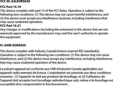 FCC ID: A3LEORG920FCC Part 15.19This device complies with part 15 of the FCC Rules. Operation is subject to the following two conditions: (1) This device may not cause harmful interference, and (2) this device must accept any interference received, including interference that may cause undesired operation.FCC Part 15.21Any changes or modifications (including the antennas) to this device that are not expressly approved by the manufacturer may void the user&apos;s authority to operate the equipment.IC: 649E-EORG920This device complies with Industry Canada licence-exempt RSS standard(s).Operation is subject to the following two conditions: (1) this device may not cause interference, and (2) this device must accept any interference, including interference that may cause undesired operation of the device.Le présent appareil est conforme aux CNR d&apos;Industrie Canada applicables aux appareils radio exempts de licence. L&apos;exploitation est autorisée aux deux conditions suivantes : (1) l&apos;appareil ne doit pas produire de brouillage, et (2) l&apos;utilisateur de l&apos;appareil doit accepter tout brouillage radioélectrique subi, même si le brouillage est susceptible d&apos;en compromettre le fonctionnement.