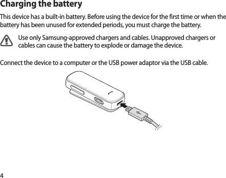4Charging the batteryThis device has a built-in battery. Before using the device for the first time or when the battery has been unused for extended periods, you must charge the battery.Use only Samsung-approved chargers and cables. Unapproved chargers or cables can cause the battery to explode or damage the device.Connect the device to a computer or the USB power adaptor via the USB cable.