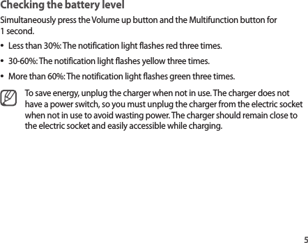 5Checking the battery levelSimultaneously press the Volume up button and the Multifunction button for 1 second.•Less than 30%: The notification light flashes red three times.•30-60%: The notification light flashes yellow three times.•More than 60%: The notification light flashes green three times.To save energy, unplug the charger when not in use. The charger does not have a power switch, so you must unplug the charger from the electric socket when not in use to avoid wasting power. The charger should remain close to the electric socket and easily accessible while charging.