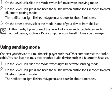 71 On the Level Link, slide the Mode switch left to activate receiving mode.2 On the Level Link, press and hold the Multifunction button for 3 seconds to enter Bluetooth pairing mode.The notification light flashes red, green, and blue for about 3 minutes.3 On the other device, select the model name of your device from the list.In this mode, if you connect the Level Link via an audio cable to an audio output device, such as a TV or computer, your Level Link may be damaged.Using sending modeConnect your device to a multimedia player, such as a TV or computer via the audio cable. You can listen to music via another audio device, such as a Bluetooth headset.1 On the Level Link, slide the Mode switch right to activate sending mode.2 On the Level Link, press and hold the Multifunction button for 3 seconds to enter Bluetooth pairing mode.The notification light flashes red, green, and blue for about 3 minutes.