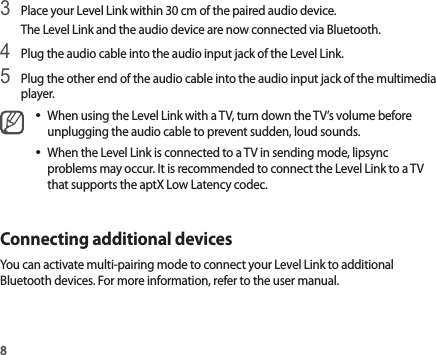 83 Place your Level Link within 30 cm of the paired audio device.The Level Link and the audio device are now connected via Bluetooth.4 Plug the audio cable into the audio input jack of the Level Link.5 Plug the other end of the audio cable into the audio input jack of the multimedia player.•When using the Level Link with a TV, turn down the TV’s volume before unplugging the audio cable to prevent sudden, loud sounds.•When the Level Link is connected to a TV in sending mode, lipsync problems may occur. It is recommended to connect the Level Link to a TV that supports the aptX Low Latency codec.Connecting additional devicesYou can activate multi-pairing mode to connect your Level Link to additional Bluetooth devices. For more information, refer to the user manual.