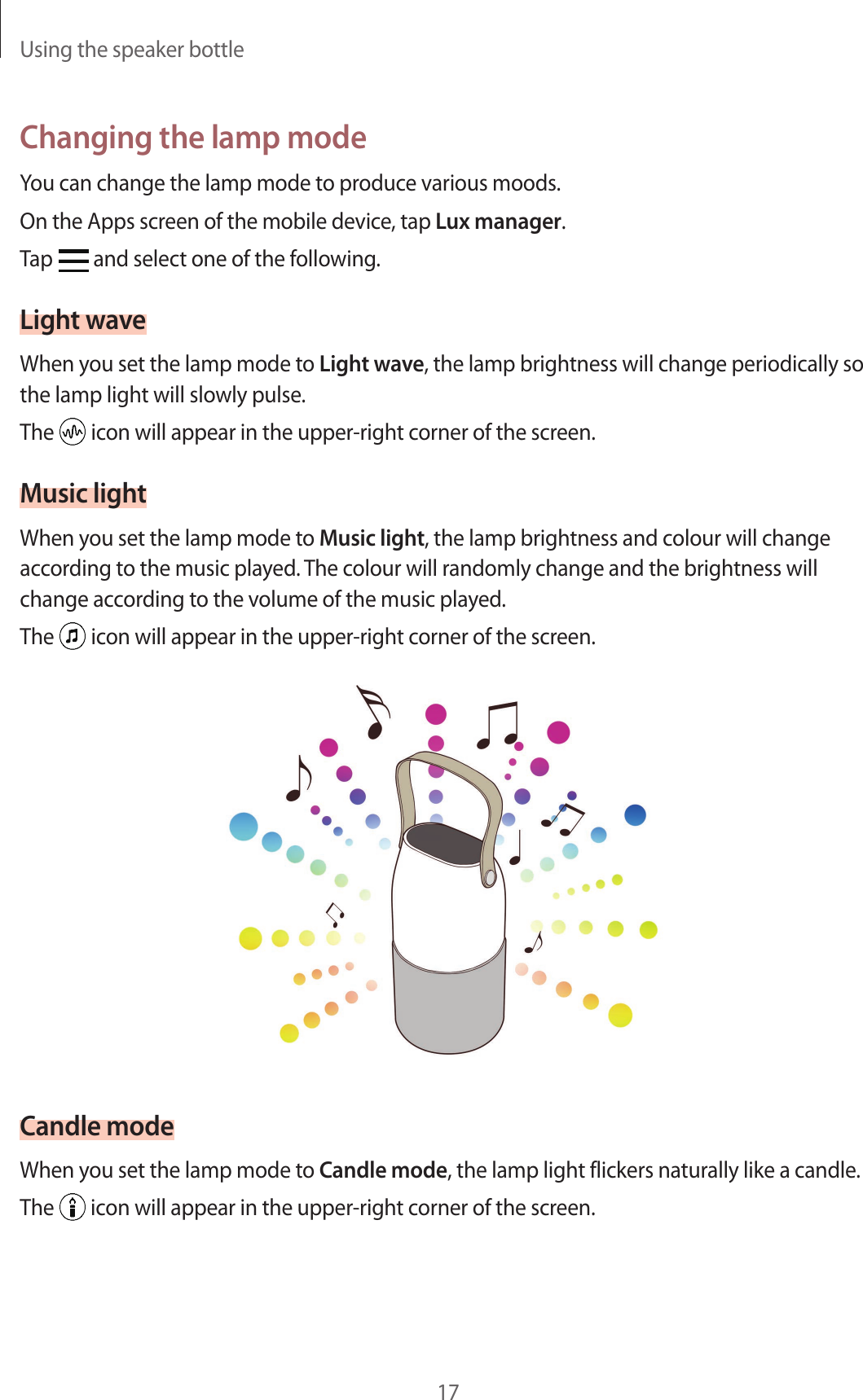 Using the speaker bottle17Changing the lamp modeYou can change the lamp mode to produce various moods.On the Apps screen of the mobile device, tap Lux manager.Tap   and select one of the following.Light waveWhen you set the lamp mode to Light wave, the lamp brightness will change periodically so the lamp light will slowly pulse.The   icon will appear in the upper-right corner of the screen.Music lightWhen you set the lamp mode to Music light, the lamp brightness and colour will change according to the music played. The colour will randomly change and the brightness will change according to the volume of the music played.The   icon will appear in the upper-right corner of the screen.Candle modeWhen you set the lamp mode to Candle mode, the lamp light flickers naturally like a candle.The   icon will appear in the upper-right corner of the screen.